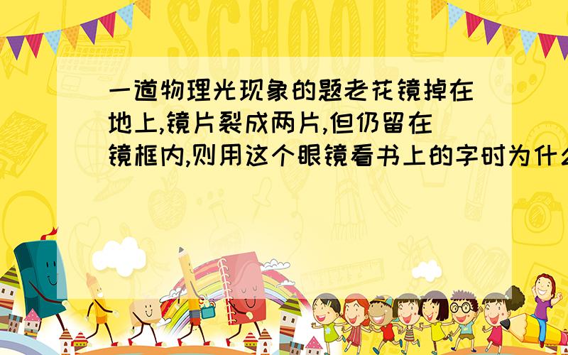 一道物理光现象的题老花镜掉在地上,镜片裂成两片,但仍留在镜框内,则用这个眼镜看书上的字时为什么看到的是两个字 还有如果镜子破成好几半了 你看到的不是自己的残像而是好几个自己