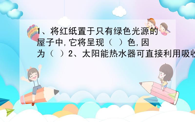 1、将红纸置于只有绿色光源的屋子中,它将呈现（ ）色,因为（ ）2、太阳能热水器可直接利用吸收太阳光的热量来加热,它具有环保、节能的优点.对市场调查后不难发现,不同品牌的太阳能热