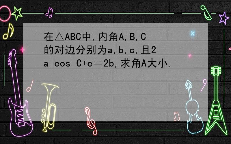 在△ABC中,内角A,B,C的对边分别为a,b,c,且2a cos C+c＝2b,求角A大小.