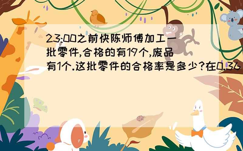 23:00之前快陈师傅加工一批零件,合格的有19个,废品有1个.这批零件的合格率是多少?在0.36(36循环)、36％、4/11、0.36(6循环) 这几个数中 最小的数是() 最大的数是() __和__相等张大妈把7500元钱存入