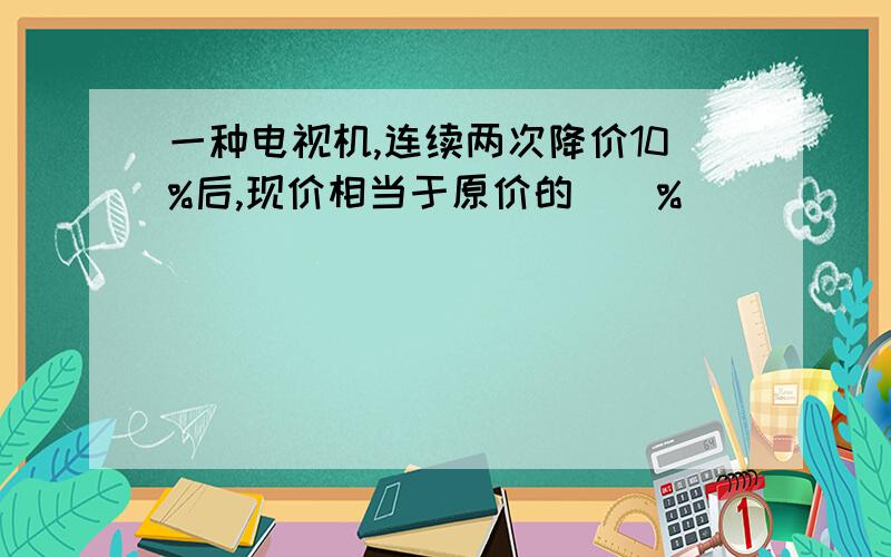 一种电视机,连续两次降价10%后,现价相当于原价的（）%