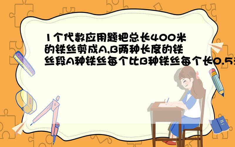 1个代数应用题把总长400米的铁丝剪成A,B两种长度的铁丝段A种铁丝每个比B种铁丝每个长0.5米；如果把这段铁丝剪A40段剩下的剪B则这两种铁丝段之和比全部剪A多30段.求A,B两铁丝段的长是多少