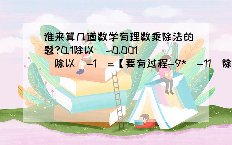 谁来算几道数学有理数乘除法的题?0.1除以（-0.001）除以（-1）=【要有过程-9*（-11）除以3除以（-3）=【要有过程1/4*(-8/9)=【要有过程（-5/6）*（-3/10）=【要有过程-34/15*25=【要有过程（-0.3）*（-