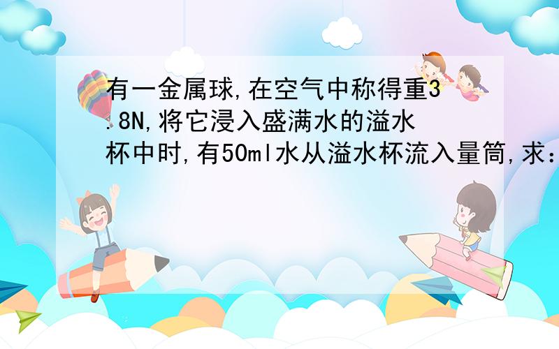 有一金属球,在空气中称得重3.8N,将它浸入盛满水的溢水杯中时,有50ml水从溢水杯流入量筒,求：（1）金属球的体积；（2）金属球所受浮力；（3）金属球在水中时弹簧测力计示数；（4）金属球