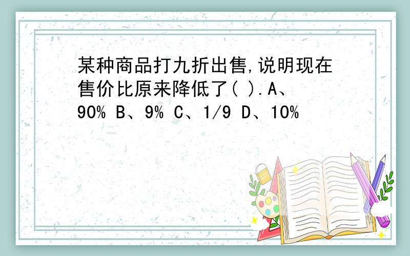 某种商品打九折出售,说明现在售价比原来降低了( ).A、90% B、9% C、1/9 D、10%