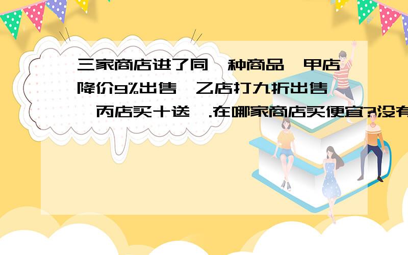 三家商店进了同一种商品,甲店降价9%出售,乙店打九折出售,丙店买十送一.在哪家商店买便宜?没有