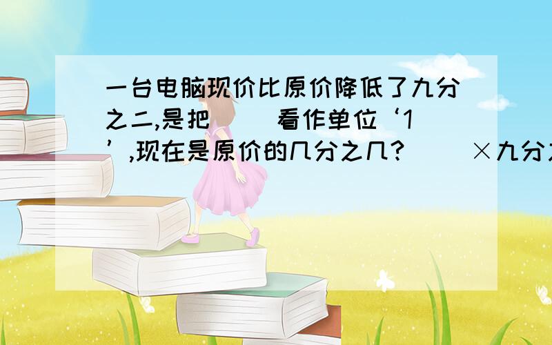 一台电脑现价比原价降低了九分之二,是把（ ）看作单位‘1’,现在是原价的几分之几?（ ）×九分之二=（　　　　　）（　　　　）×（1－九分之二）＝（　　　　　　　　　）