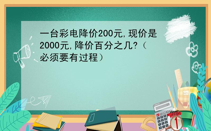 一台彩电降价200元,现价是2000元,降价百分之几?（必须要有过程）