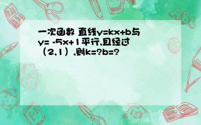 一次函数 直线y=kx+b与y= -5x+1平行,且经过（2,1）,则k=?b=?