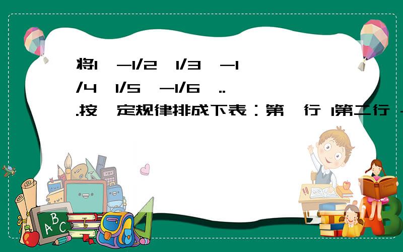 将1,-1/2,1/3,-1/4,1/5,-1/6,...按一定规律排成下表：第一行 1第二行 -1/2 1/3第三行 -1/4 1/5 -1/6第四行 1/7 -1/8 1/9 -1/10第五行 1/11 -1/12 1/12 -1/14 1/15………… ……………… …………那么第11行中，自左向