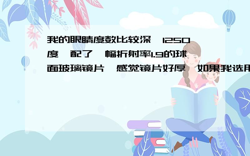 我的眼睛度数比较深,1250度,配了一幅折射率1.9的球面玻璃镜片,感觉镜片好厚,如果我选用市面上高折射率的双非球面镜片能改善多少,比如从镜框边缘的镜片厚度能薄多少,从侧看圈圈是不是也