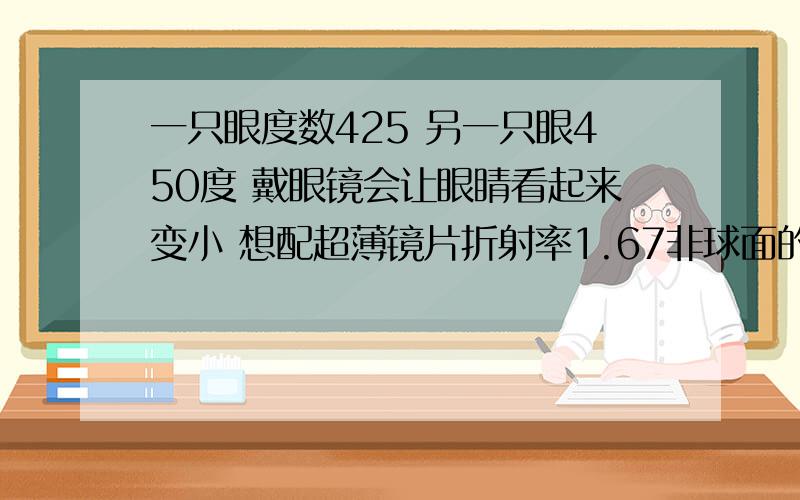 一只眼度数425 另一只眼450度 戴眼镜会让眼睛看起来变小 想配超薄镜片折射率1.67非球面的效果会明显吗 看别的解答说度数低超薄的效果会不明显 我想知道我这个度数有没有配1.67非球面的必