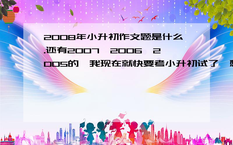 2008年小升初作文题是什么.还有2007,2006,2005的,我现在就快要考小升初试了,想拿这些题目来练习练习