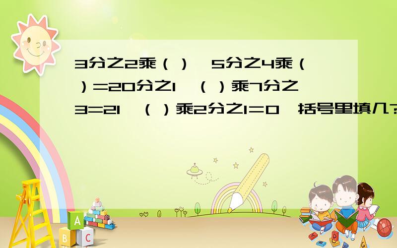 3分之2乘（）,5分之4乘（）=20分之1,（）乘7分之3=21,（）乘2分之1＝0,括号里填几?