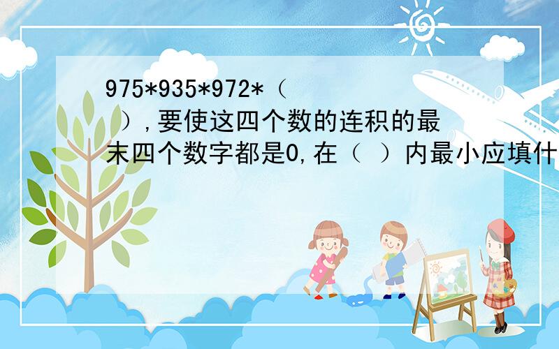 975*935*972*（  ）,要使这四个数的连积的最末四个数字都是0,在（ ）内最小应填什么数?要写详细一点的过程!