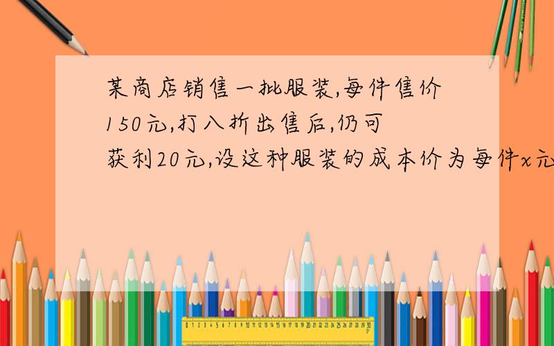 某商店销售一批服装,每件售价150元,打八折出售后,仍可获利20元,设这种服装的成本价为每件x元,则x满足的方程是 ,解得x=