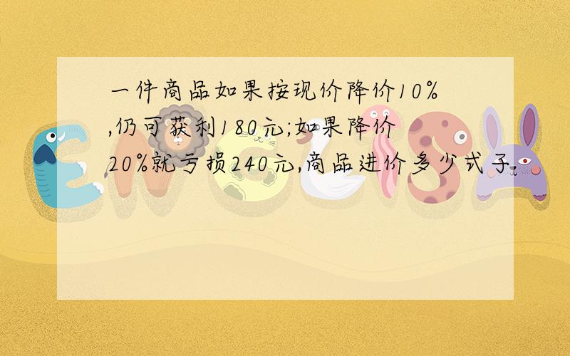 一件商品如果按现价降价10%,仍可获利180元;如果降价20%就亏损240元,商品进价多少式子