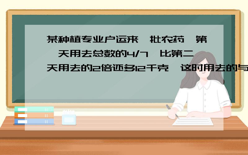 某种植专业户运来一批农药,第一天用去总数的4/7,比第二天用去的2倍还多12千克,这时用去的与余下的农药的比是27：8,这批农药共多少千克?