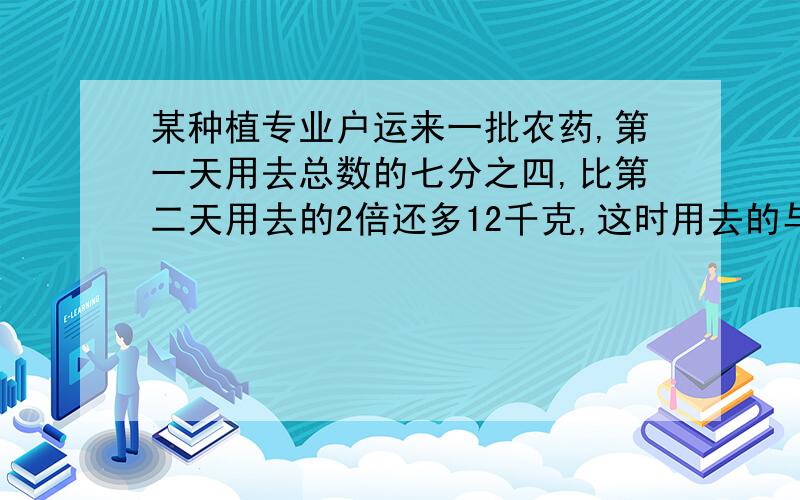 某种植专业户运来一批农药,第一天用去总数的七分之四,比第二天用去的2倍还多12千克,这时用去的与余下的农药的比27：8,这批农药有多少千克?急,最好在23：30之前回答.