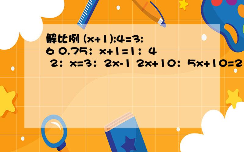 解比例 (x+1):4=3:6 0.75：x+1=1：4 2：x=3：2x-1 2x+10：5x+10=2：3