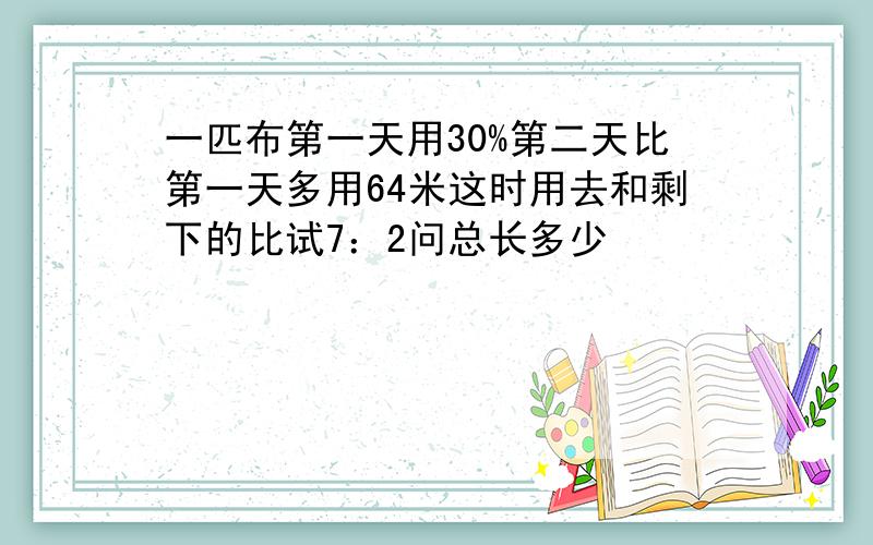 一匹布第一天用30%第二天比第一天多用64米这时用去和剩下的比试7：2问总长多少