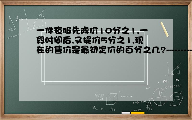 一件衣服先降价10分之1,一段时间后,又提价5分之1,现在的售价是最初定价的百分之几?--------------------------------------------------------------------------------------------------------------好的加分!不要方程!