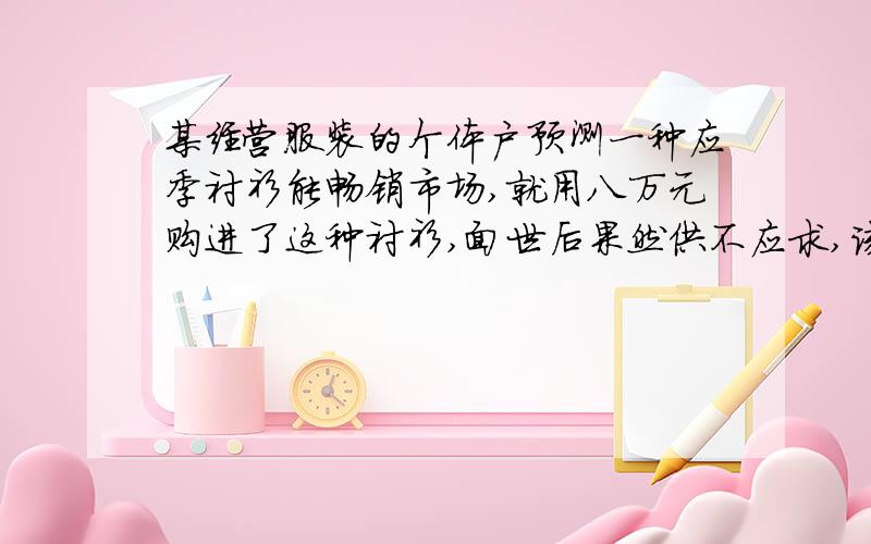 某经营服装的个体户预测一种应季衬衫能畅销市场,就用八万元购进了这种衬衫,面世后果然供不应求,该个体