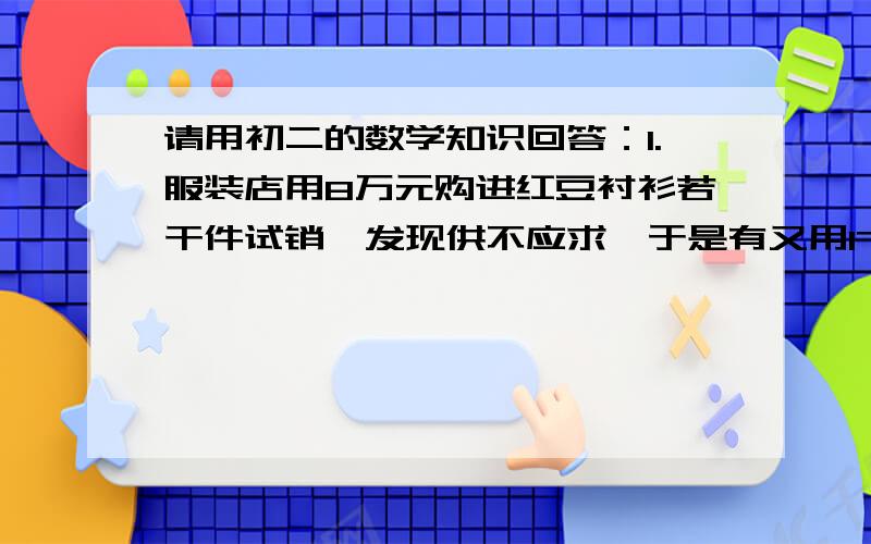 请用初二的数学知识回答：1.服装店用8万元购进红豆衬衫若干件试销,发现供不应求,于是有又用17.6万元购进第二批红豆衬衫,所购件数是第一次的两倍,而进价每件比第一次要贵4元,服装店两次