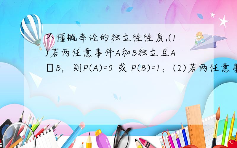 不懂概率论的独立性性质,(1)若两任意事件A和B独立且A⊂B，则P(A)=0 或 P(B)=1；(2)若两任意事件A和B相互独立而且不相容，则P(A)和P(B)至少有一个等于0；(3)若时间A与它自己独立，则P(A)=0或P(A)=