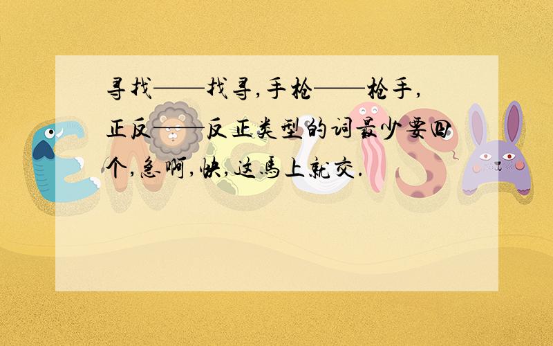 寻找——找寻,手枪——枪手,正反——反正类型的词最少要四个,急啊,快,这马上就交.