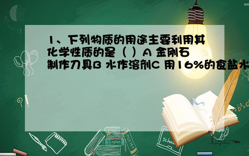 1、下列物质的用途主要利用其化学性质的是（ ）A 金刚石制作刀具B 水作溶剂C 用16%的食盐水选种D 氧气供给呼吸2、古人曾将铅锻打成细细的铅条,作为笔来写字,这也是“铅笔”名称的由来.