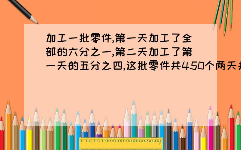 加工一批零件,第一天加工了全部的六分之一,第二天加工了第一天的五分之四,这批零件共450个两天共加工多两种方法解答