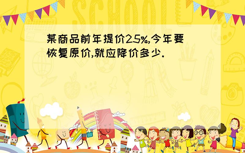 某商品前年提价25%,今年要恢复原价,就应降价多少.