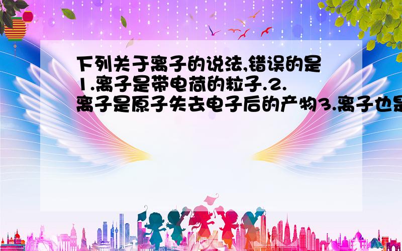 下列关于离子的说法,错误的是1.离子是带电荷的粒子.2.离子是原子失去电子后的产物3.离子也是构成物质的一种粒子4.离子是带点的原子或原子团哪个是错的?