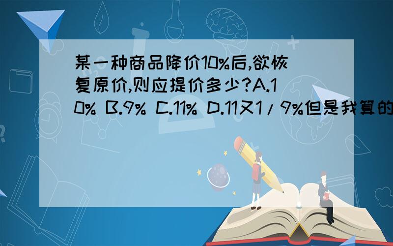 某一种商品降价10%后,欲恢复原价,则应提价多少?A.10% B.9% C.11% D.11又1/9%但是我算的是1/9 化为百分数是100/9% 那么不是选D吗?但是我同学说百分数前不能用分数表示,所以不选D.希望有人能解答!如