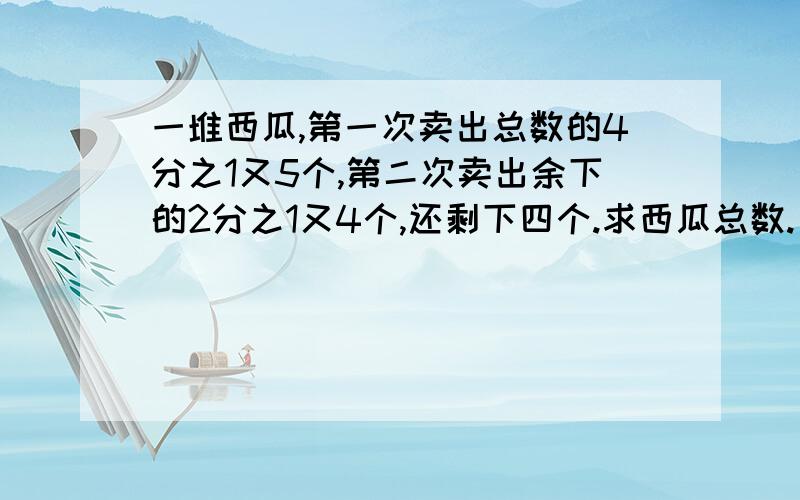 一堆西瓜,第一次卖出总数的4分之1又5个,第二次卖出余下的2分之1又4个,还剩下四个.求西瓜总数.