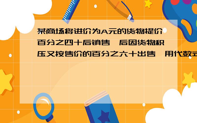 某商场将进价为A元的货物提价百分之四十后销售,后因货物积压又按售价的百分之六十出售,用代数式表示货物积压后的实际售价,是亏了还是赚了?十五秒!