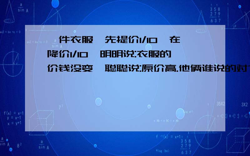 一件衣服,先提价1/10,在降价1/10,明明说:衣服的价钱没变,聪聪说:原价高.他俩谁说的对?为什么?