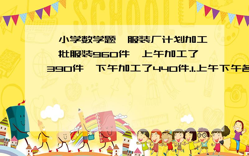 【小学数学题】服装厂计划加工一批服装960件,上午加工了390件,下午加工了440件.1.上午下午各加工了计划的百分之几?2.实际比计划多加工了百分之几?3.开学初学校购进一批桌椅,桌子的价格是4