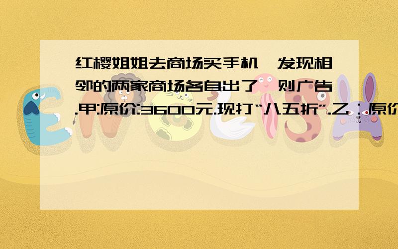 红樱姐姐去商场买手机,发现相邻的两家商场各自出了一则广告.甲:原价:3600元.现打“八五折”.乙：原价3600元,满五百减一百元.以此类推.你建议红樱姐姐去哪家商场买?（写出计算过程）