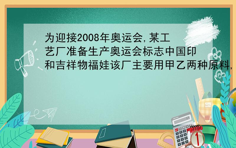 为迎接2008年奥运会,某工艺厂准备生产奥运会标志中国印和吉祥物福娃该厂主要用甲乙两种原料,已知生产一套奥运会标志需甲乙原料分别为4盒和3盒,生产一套奥运会吉祥物需要甲乙原料分别