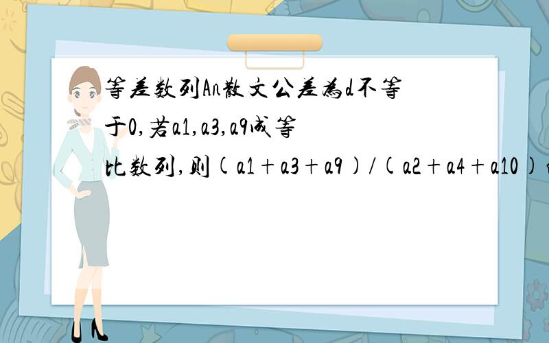 等差数列An散文公差为d不等于0,若a1,a3,a9成等比数列,则(a1+a3+a9)/(a2+a4+a10)的值为（ ）A.7/10B.10/7C.16/13D.13/16参考答案是D,但是没有过程