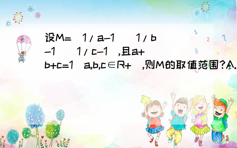 设M=(1/a-1)(1/b-1)(1/c-1),且a+b+c=1(a,b,c∈R+),则M的取值范围?A.[0,1/8) B.[1/8,1) C.[1,8) D.[8,+∝)不是写了属于正数了么..都是正的好不好。.晕