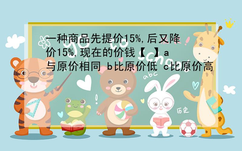 一种商品先提价15%,后又降价15%,现在的价钱【 】a与原价相同 b比原价低 c比原价高