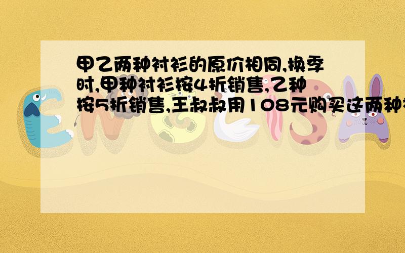 甲乙两种衬衫的原价相同,换季时,甲种衬衫按4折销售,乙种按5折销售,王叔叔用108元购买这两种衬衣各一件求两种衬衣的原价各是多少?用方程解