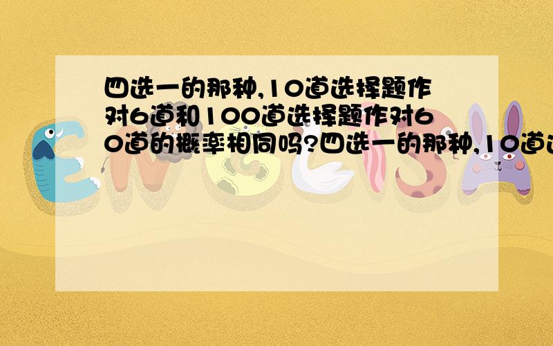 四选一的那种,10道选择题作对6道和100道选择题作对60道的概率相同吗?四选一的那种,10道选择题作对6道和100道选择题作对60道的概率相同吗?或者说前者更容易一些还是后者 希望能给出解法