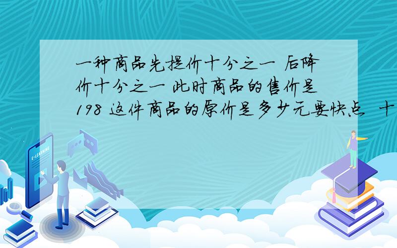 一种商品先提价十分之一 后降价十分之一 此时商品的售价是198 这件商品的原价是多少元要快点  十分钟内就要竟然木有人!