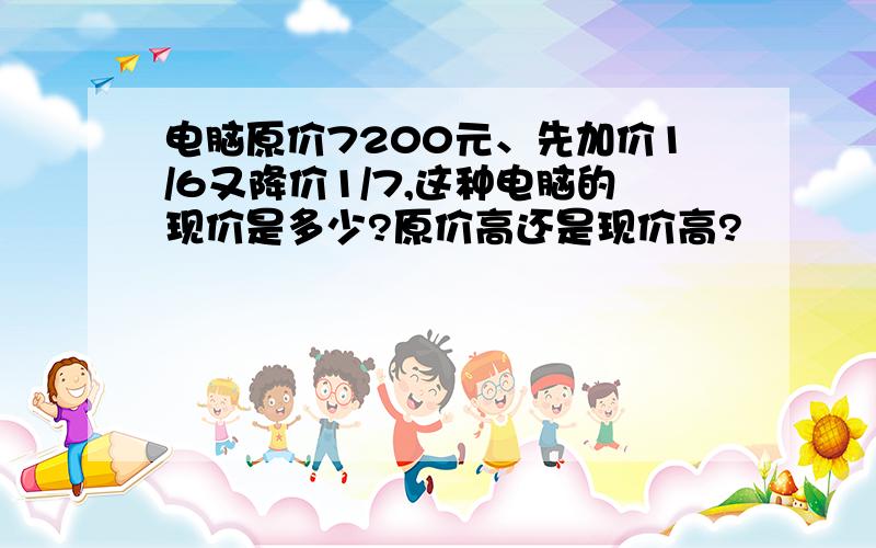 电脑原价7200元、先加价1/6又降价1/7,这种电脑的现价是多少?原价高还是现价高?