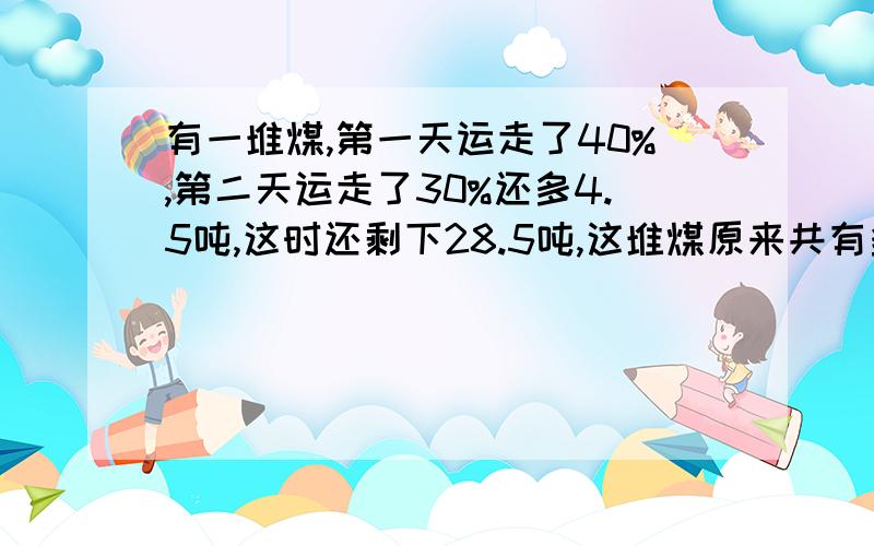 有一堆煤,第一天运走了40%,第二天运走了30%还多4.5吨,这时还剩下28.5吨,这堆煤原来共有多少吨?