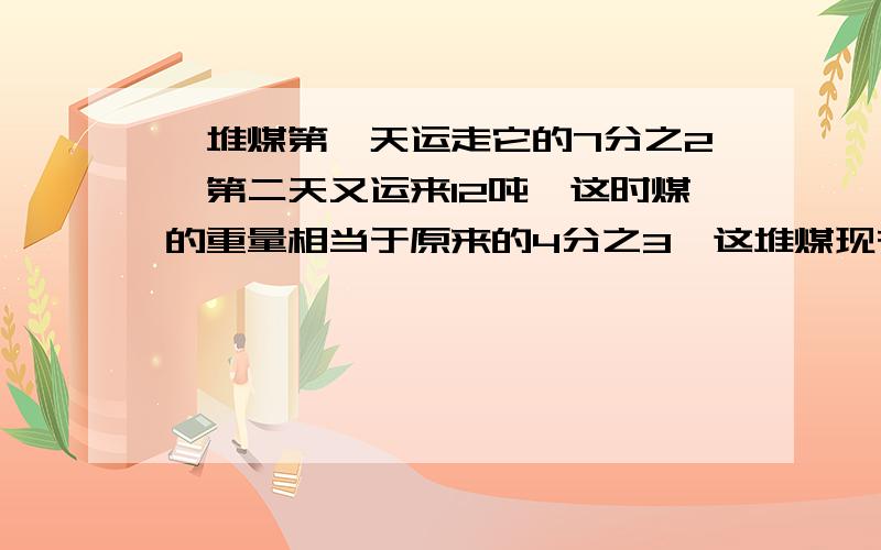 一堆煤第一天运走它的7分之2,第二天又运来12吨,这时煤的重量相当于原来的4分之3,这堆煤现在多少吨